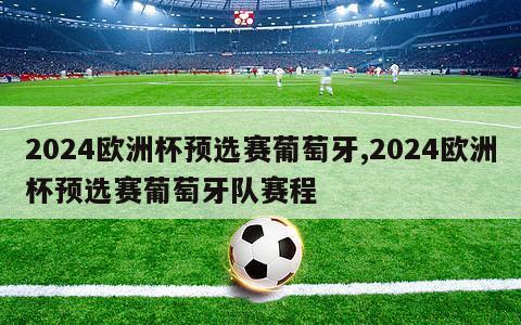 2024欧洲杯预选赛葡萄牙,2024欧洲杯预选赛葡萄牙队赛程